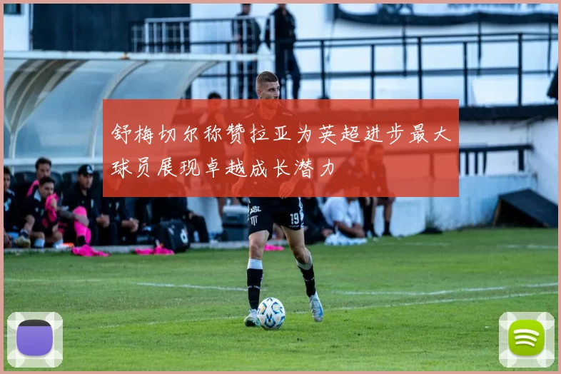 舒梅切尔称赞拉亚为英超进步最大球员展现卓越成长潜力