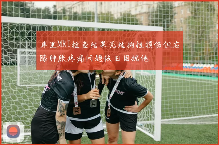 库里MRI检查结果无结构性损伤但右膝肿胀疼痛问题依旧困扰他