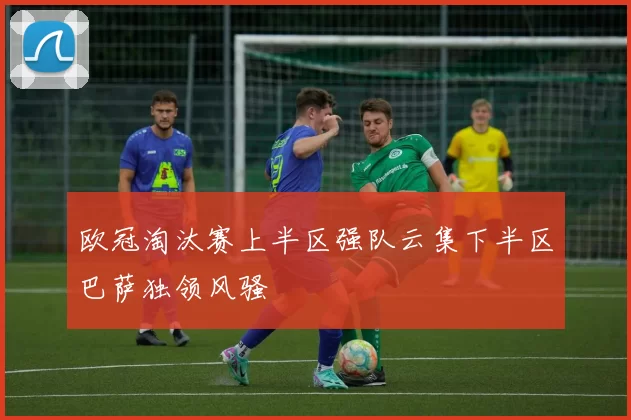 欧冠淘汰赛上半区强队云集下半区巴萨独领风骚