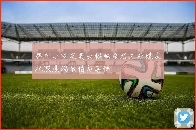 替补小将皮奥头槌绝杀尤文社媒庆祝照展现激情与喜悦