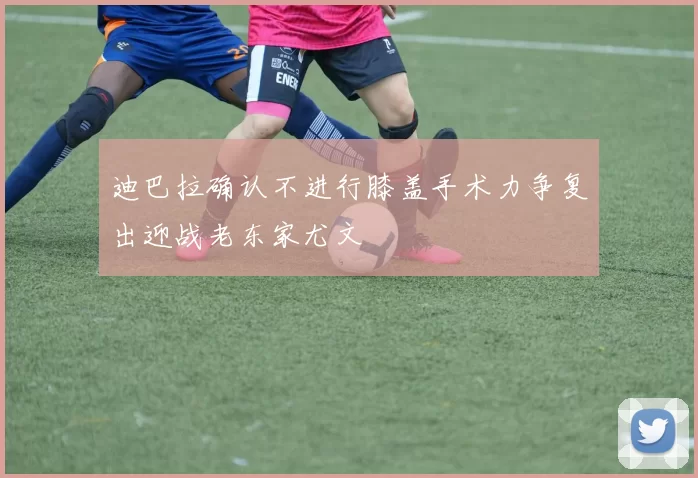 迪巴拉确认不进行膝盖手术力争复出迎战老东家尤文