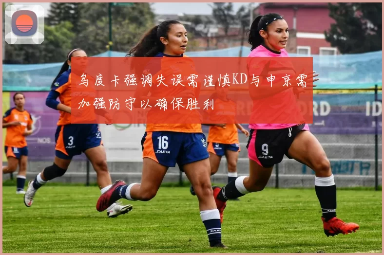 乌度卡强调失误需谨慎KD与申京需加强防守以确保胜利