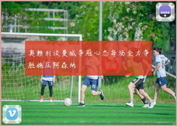 奥赖利谈曼城争冠心态每场全力争胜施压阿森纳
