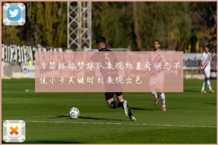 马瑟林称赞球队表现约基奇状态不佳小卡关键时刻表现出色