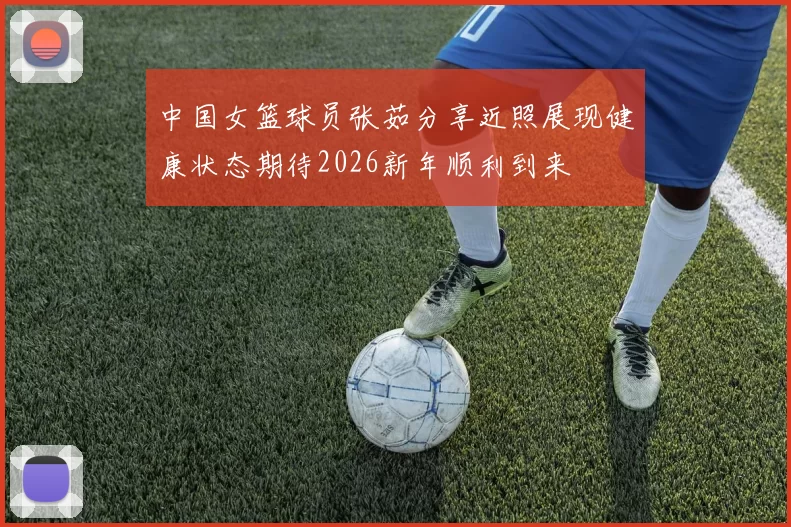 中国女篮球员张茹分享近照展现健康状态期待2026新年顺利到来