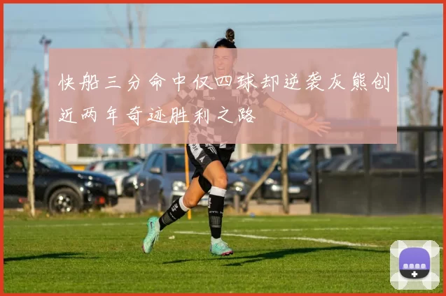 快船三分命中仅四球却逆袭灰熊创近两年奇迹胜利之路