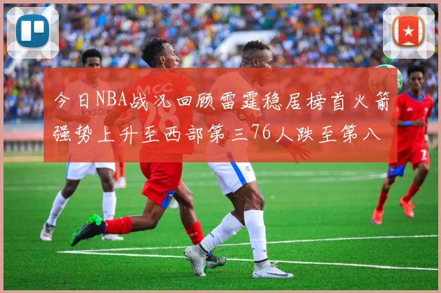今日NBA战况回顾雷霆稳居榜首火箭强势上升至西部第三76人跌至第八位