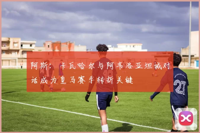 阿斯：卡瓦哈尔与阿韦洛亚坦诚对话成为皇马赛季转折关键