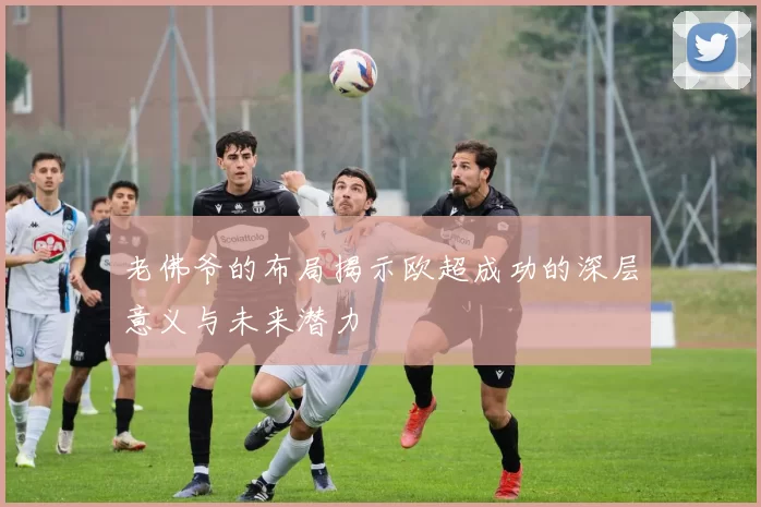 老佛爷的布局揭示欧超成功的深层意义与未来潜力
