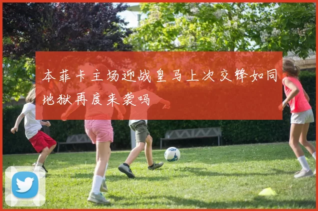 本菲卡主场迎战皇马上次交锋如同地狱再度来袭吗